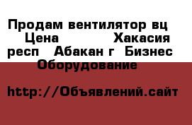 Продам вентилятор вц-4 › Цена ­ 7 000 - Хакасия респ., Абакан г. Бизнес » Оборудование   